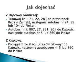 Z Dąbrowy Górniczej:
 Tramwaj linii: 21, 22, 28 ( na przystanek
Będzin Zamek), następnie autobus nr 24, 99
lub 104 do Piekar.
 Autobus linii: 807, 27, 831, 801 do Katowic,
następnie autobus nr 5 lub 860 do Piekar
Z Krakowa:
 Pociągiem ze stacji „Kraków Główny” do
Katowic, następnie autobusem nr 5 lub 860
do Piekar
 