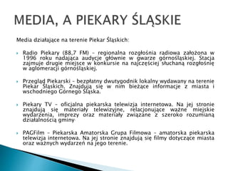 Media działające na terenie Piekar Śląskich:
 Radio Piekary (88,7 FM) – regionalna rozgłośnia radiowa założona w
1996 roku nadająca audycje głównie w gwarze górnośląskiej. Stacja
zajmuje drugie miejsce w konkursie na najczęściej słuchaną rozgłośnię
w aglomeracji górnośląskiej.
 Przegląd Piekarski – bezpłatny dwutygodnik lokalny wydawany na terenie
Piekar Śląskich. Znajdują się w nim bieżące informacje z miasta i
wschodniego Górnego Śląska.
 Piekary TV – oficjalna piekarska telewizja internetowa. Na jej stronie
znajdują się materiały telewizyjne, relacjonujące ważne miejskie
wydarzenia, imprezy oraz materiały związane z szeroko rozumianą
działalnością gminy.
 PAGFilm – Piekarska Amatorska Grupa Filmowa – amatorska piekarska
telewizja internetowa. Na jej stronie znajdują się filmy dotyczące miasta
oraz ważnych wydarzeń na jego terenie.
 