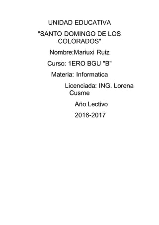 UNIDAD EDUCATIVA
"SANTO DOMINGO DE LOS
COLORADOS"
Nombre:Mariuxi Ruiz
Curso: 1ERO BGU "B"
Materia: Informatica
Licenciada: ING. Lorena
Cusme
Año Lectivo
2016-2017
 