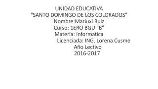 UNIDAD EDUCATIVA
"SANTO DOMINGO DE LOS COLORADOS"
Nombre:Mariuxi Ruiz
Curso: 1ERO BGU "B"
Materia: Informatica
Licenciada: ING. Lorena Cusme
Año Lectivo
2016-2017
 