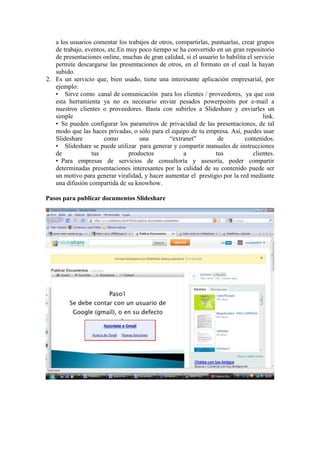 a los usuarios comentar los trabajos de otros, compartirlas, puntuarlas, crear grupos
   de trabajo, eventos, etc.En muy poco tiempo se ha convertido en un gran repositorio
   de presentaciones online, muchas de gran calidad, si el usuario lo habilita el servicio
   permite descargarse las presentaciones de otros, en el formato en el cual la hayan
   subido.
2. Es un servicio que, bien usado, tiene una interesante aplicación empresarial, por
   ejemplo:
   • Sirve como canal de comunicación para los clientes / proveedores, ya que con
   esta herramienta ya no es necesario enviar pesados powerpoints por e-mail a
   nuestros clientes o proveedores. Basta con subirlos a Slideshare y enviarles un
   simple                                                                             link.
   • Se pueden configurar los parametros de privacidad de las presentaciones, de tal
   modo que las haces privadas, o sólo para el equipo de tu empresa. Así, puedes usar
   Slideshare         como          una        “extranet”         de          contenidos.
   • Slideshare se puede utilizar para generar y compartir manuales de instrucciones
   de            tus            productos           a            tus              clientes.
   • Para empresas de servicios de consultoría y asesoría, poder compartir
   determinadas presentaciones interesantes por la calidad de su contenido puede ser
   un motivo para generar viralidad, y hacer aumentar el prestigio por la red mediante
   una difusión compartida de su knowhow.

Pasos para publicar documentos Slideshare
 