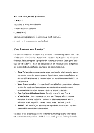 Diferencia entre youtube y Slideshare

YOUTUBE

En youtube se puede publicar videos

Se puede modificar los videos

SLIDESHARE

En slideshare se puede subir documentos de Word, Excel, etc.

Se puede ver el documento con gran facilidad



¿Cómo descargo un video de youtube?

Con el rediseño de YouTube perdí unos excelente bookmarkletsque tenía para poder
guardar en mi computadora o disco duro los videos de YouTube que me interesaba
descargar. Así que me puse a preguntar en Twitter que opciones usa la gente para
bajar los videos de YouTube, y las respuestas son tan útiles que quería compartirlas
con todos ustedes. Estas fueron algunas de las recomendaciones.


    Dirpy. Es la opción que voy usar de ahora en adelante, principalmente porque
     me permite hacer dos cosas, convertir el audio de un video de YouTube en un
     archivo MP3, y descargar el video completo (en sus diferentes versiones) a mi
     computadora.
    Video DownloadHelper. Es una extensión para Firefox que cumple muy bien su
     función. Se puede configurar para convertir automáticamente los vídeos
     descargados a tu formato de vídeo preferido. Muy recomendado.
    Easy YouTube Video Downloader. Otra útil extensión para Firefox.
    aTubeCatcher Un programa que funciona bajo Windows y funciona para
     descargar videos de MySpace, Dailymotion, Megavideo, Google, Yahoo!,
     Metacafe, Spike, Megarotic, Yahoo!, Globo, RTVE, YouTube, y otros.
    Keepvid.com. Una página web muy usada para descargar videos. Tiene un
     bookmarklet que funciona bastante bien.


Con estas pocas opciones ya puedes comenzar a armar tu pequeña colección de
videos musicales e importarlos a tu iPod. Todas estas opciones son muy fáciles de
 