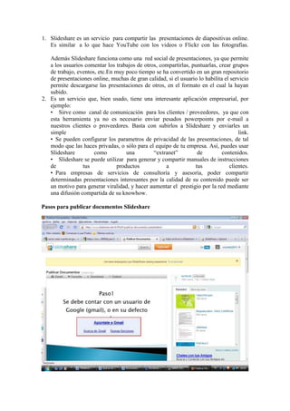 1. Slideshare es un servicio para compartir las presentaciones de diapositivas online.
   Es similar a lo que hace YouTube con los videos o Flickr con las fotografías.

   Además Slideshare funciona como una red social de presentaciones, ya que permite
   a los usuarios comentar los trabajos de otros, compartirlas, puntuarlas, crear grupos
   de trabajo, eventos, etc.En muy poco tiempo se ha convertido en un gran repositorio
   de presentaciones online, muchas de gran calidad, si el usuario lo habilita el servicio
   permite descargarse las presentaciones de otros, en el formato en el cual la hayan
   subido.
2. Es un servicio que, bien usado, tiene una interesante aplicación empresarial, por
   ejemplo:
   • Sirve como canal de comunicación para los clientes / proveedores, ya que con
   esta herramienta ya no es necesario enviar pesados powerpoints por e-mail a
   nuestros clientes o proveedores. Basta con subirlos a Slideshare y enviarles un
   simple                                                                            link.
   • Se pueden configurar los parametros de privacidad de las presentaciones, de tal
   modo que las haces privadas, o sólo para el equipo de tu empresa. Así, puedes usar
   Slideshare         como          una        “extranet”         de          contenidos.
   • Slideshare se puede utilizar para generar y compartir manuales de instrucciones
   de            tus            productos           a            tus             clientes.
   • Para empresas de servicios de consultoría y asesoría, poder compartir
   determinadas presentaciones interesantes por la calidad de su contenido puede ser
   un motivo para generar viralidad, y hacer aumentar el prestigio por la red mediante
   una difusión compartida de su knowhow.

Pasos para publicar documentos Slideshare
 