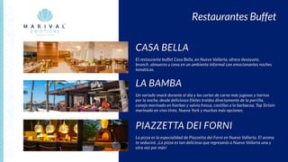 Restaurantes Buffet
CASA BELLA
El restaurante buffet Casa Bella, en Nuevo Vallarta, ofrece desayuno,
brunch, almuerzo y cena en un ambiente informal con emocionantes noches
temáticas.
PIAZZETTA DEI FORNI
La pizza es la especialidad de Piazzetta dei Forni en Nuevo Vallarta. El aroma
te seducirá. ¡La pizza es tan deliciosa que regresarás a Nuevo Vallarta una y
otra vez por más!
LA BAMBA
Un variado snack durante el día y los cortes de carne más jugosos y tiernos
por la noche, desde deliciosos filetes traídos directamente de la parrilla,
conejo marinado en hierbas y salvia fresca, costillas a la barbacoa, Top Sirloin
marinado en vino tinto, Nueva York y muchas más opciones.
 