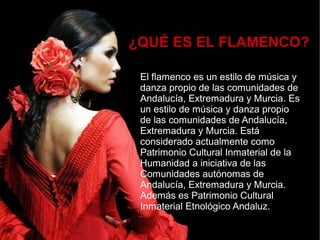 ¿QUÉ ES EL FLAMENCO?
El flamenco es un estilo de música y
danza propio de las comunidades de
Andalucía, Extremadura y Murcia. Es
un estilo de música y danza propio
de las comunidades de Andalucía,
Extremadura y Murcia. Está
considerado actualmente como
Patrimonio Cultural Inmaterial de la
Humanidad a iniciativa de las
Comunidades autónomas de
Andalucía, Extremadura y Murcia.
Además es Patrimonio Cultural
Inmaterial Etnológico Andaluz.
 