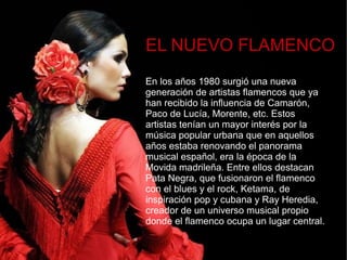 EL NUEVO FLAMENCO
En los años 1980 surgió una nueva
generación de artistas flamencos que ya
han recibido la influencia de Camarón,
Paco de Lucía, Morente, etc. Estos
artistas tenían un mayor interés por la
música popular urbana que en aquellos
años estaba renovando el panorama
musical español, era la época de la
Movida madrileña. Entre ellos destacan
Pata Negra, que fusionaron el flamenco
con el blues y el rock, Ketama, de
inspiración pop y cubana y Ray Heredia,
creador de un universo musical propio
donde el flamenco ocupa un lugar central.
 