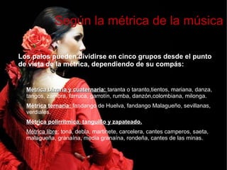 Métrica binaria y cuaternaria:Métrica binaria y cuaternaria: taranta o taranto,tientos, mariana, danza,
tangos, zambra, farruca, garrotín, rumba, danzón,colombiana, milonga.
Métrica ternaria: fandango de Huelva, fandango Malagueño, sevillanas,
verdiales.
Métrica polirrítmica, tanguillo y zapateado.
Métrica libre: toná, debla, martinete, carcelera, cantes camperos, saeta,
malagueña, granaína, media granaína, rondeña, cantes de las minas.
Según la métrica de la música
Los palos pueden dividirse en cinco grupos desde el punto
de vista de la métrica, dependiendo de su compás:
 