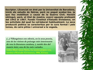 Escriptor. Llicenciat en dret per la Universitat de Barcelona, inicià els estudis de lletres, però no pogué acabar-los, ja que fou mobilitzat a causa de la Guerra Civil. Havent obtingut, però, el títol de mestre, exercí aquesta professió del 1942 al 1967. Fundà l’Institut d’Estudis Eivissencs, en les activitats del qual ha col·laborat habitualment. La seva producció poètica es caracteritza per la cura formal i pels temes, de caire pitiús i universal a la vegada.   (...) Villangómez ens ofereix, en la seua poesia, una de les visions de paisatge més interessants de tota la literatura catalana, i, també des del mateix inici, una de les més variades.   Isidor Marí i Jean Serra,  La nostra pròpia veu,  Institut d’Estudis Eivissencs, 1984, Eivissa 