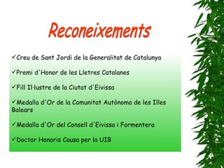 Creu de Sant Jordi de la Generalitat de Catalunya Premi d'Honor de les Lletres Catalanes Fill Il·lustre de la Ciutat d'Eivissa Medalla d'Or de la Comunitat Autònoma de les Illes Balears Medalla d'Or del Consell d'Eivissa i Formentera Doctor Honoris Causa per la UIB Reconeixements 