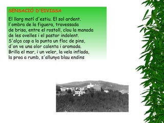 SENSACIÓ D'EIVISSA     El llarg matí d'estiu. El sol ardent.   l'ombra de la figuera, travessada   de brisa, entre el rostoll, clou la manada   de les ovelles i el pastor indolent.   S'alça cap a la punta un floc de pins,   d'on ve una olor calenta i aromada.   Brilla el mar, i un veler, la vela inflada,   la proa a rumb, s'allunya blau endins 