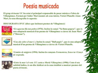 El grup eivissenc UC ha estat el principal responsable de posar música a l'obra de Villangómez. Format per Isidor Marí (només als seus inicis), Victorí Planells i Joan Marí, la seua discografia és aquesta:      DISCOGRAFIA D'UC (discs que inclouen poemes de Villagómez): En aquesta illa tan pobra  (1976). Inclou la cançó "Sa lluna pagesa", que és una adaptació musical d'un poema de Villangómez a càrrec de Joan Marí ("Moreno").   Una ala sobre el mar  ( ). Inclou la cançó "Ball pagès", que és una adaptació musical d'un poema de Villangómez a càrrec de Victorí Planells.   Camins de migjorn  (1994). Inclou les cançons  Formentera, Sense tu  i  Cançó de vesprada. Entre la mar i el vent. UC canta a Marià Villangómez  (1996). Com el seu subtítol indica, és un disc dedicat en la seua totalitat a musicar poemes del poeta eivissenc.   Poesia musicada 