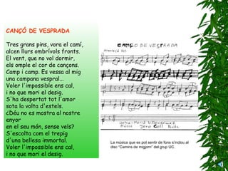 La música que es pot sentir de fons s’inclou al disc “Camins de migjorn” del grup UC. CANÇÓ DE VESPRADA Tres grans pins, vora el camí,   alcen llurs ombrívols fronts.   El vent, que no vol dormir,   els omple el cor de cançons.   Camp i camp. Es vessa al mig   una campana vespral...   Voler l'impossible ens cal,   i no que mori el desig.   S'ha despertat tot l'amor   sota la volta d'estels.   ¿Déu no es mostra al nostre enyor en el seu món, sense vels?   S'escolta com el trepig   d'una bellesa immortal.   Voler l'impossible ens cal,   i no que mori el desig. 