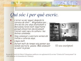 Qui sóc i per què escric.
           L’error va ser seguir després la
            carrera de dret ... M’agradava poc ...
            Ara bé els cinc anys d’estudiant a
            Barcelona foren molt importants
            perquè afavoriren decisivament
            l’iniciat camí cap a la cultura i les
            lletres catalanes.
           Vaig començar a escriure versos als
            tretze o catorze anys.
           Llegia molt.
           Durant molt de temps vaig pensar que
            només escriuria poesia. Més endavant                           El seu escriptori
            va venir la prosa

Resum de l’article de Marià Villangòmez publicat a un suplement de la revista “Crònica de l’ensenyament” de
1994 editat per la Generalitat de Catalunya.
 
