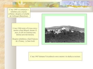 L’any 1945 va començar a
   treballar com a mestre
a Palma i després a Cornellà
  de Llobregat (Barcelona).




     L’any 1946 tornà a Eivissa com a
      mestre a Sant Miquel, durant 13
       anys, és allí on comença una
         intensa activitat literaria.

     Després treballaria a Sant Francesc
         de s’Estany i a Sant Jordi.




                               L’any 1967 demana l’excedència com a mestre i és dedica a escriure.
 