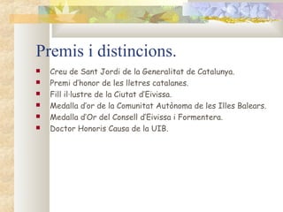 Premis i distincions.
   Creu de Sant Jordi de la Generalitat de Catalunya.
   Premi d’honor de les lletres catalanes.
   Fill il·lustre de la Ciutat d’Eivissa.
   Medalla d’or de la Comunitat Autònoma de les Illes Balears.
   Medalla d’Or del Consell d’Eivissa i Formentera.
   Doctor Honoris Causa de la UIB.
 