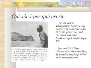 Qui sóc i per què escric.
                       Em dic Marià
                    Villangómez Llobet i vaig
                    néixer a la ciutat d’Eivissa
                    el 10 de gener de 1913 ...
                    Els meus anys han
                    transcorregut en ple segle
                    XX...

                      La condició d’illenc,
                    d’home de la Mediterrània,
                    és possible que hagi influït
                    en la meva persona.
 
