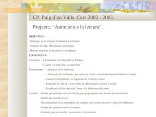 CP. Puig d’en Valls. Curs 2002 - 2003.
    Projecte. “Animació a la lectura”.
OBJECTIUS:
-Participar en el projecte d’animació a la lectura.
-Conèixer la vida i obra d’autors eivissencs.
-Millorar el procés de la lectura i l’escriptura.
CONTINGUTS:
Conceptes: - La literatura i la cultura de les Pitiüses.
             - L’autor. La seua vida. La seua obra.
Procediments: - Utilització de la biblioteca.
                - Utilització de l’ordinador per conèixer l’autor a través del material elaborat al centre.
                - Audició i interpretació de fragments de l’obra de l’autor.
                - Reproduir la vida de l’autor sobre un cub seguint la tècnica Tonfoni.
                - Localització de les obres de l’autor a la biblioteca del centre.
Actituds: - Interès per participar en activitats de gran grup seguint unes normes de convivència.
           - Interès per escoltar textes.
           - Reconeixement de la importància de complir unes normes de convivència a la biblioteca.
           - Interès per conèixer autors eivissencs.
           - Estima i gust per escoltar, memoritzar i recitar textes.
 