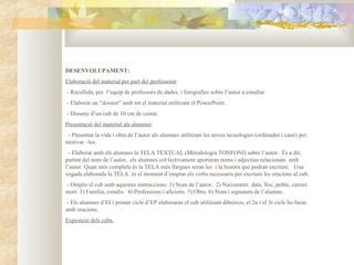 DESENVOLUPAMENT:
Elaboració del material per part del professorat:
- Recollida, per l’equip de professors de dades, i fotografies sobre l’autor a estudiar.
- Elaborar un “dossier” amb tot el material utilitzant el PowerPoint.
- Disseny d’un cub de 10 cm de costat.
Presentació del material als alumnes:
 - Presentar la vida i obra de l’autor als alumnes utilitzant les noves tecnologies (ordinador i canó) per
motivar –los.
  - Elaborar amb els alumnes la TELA TEXTUAL (Mètodologia TONFONI) sobre l’autor. És a dir,
partint del nom de l’autor, els alumnes col·lectivament aportaran noms i adjectius relacionats amb
l’autor. Quan més completa és la TELA més llargues seran les i la històra que podran escriure. Una
vegada elaborada la TELA és el moment d’emprar els verbs necessaris per escriure les oracions al cub.
- Omplir el cub amb aquestes instruccions: 1) Nom de l’autor. 2) Naixement: data, lloc, poble, carreri
mort. 3) Família, estudis. 4) Professions i aficions. 5) Obra. 6) Nom i signatura de l’alumne.
 - Els alumnes d’EI i primer cicle d’EP elaboraran el cub utilitzant dibuixos, el 2n i el 3r cicle ho faran
amb oracions.
Exposició dels cubs.
 