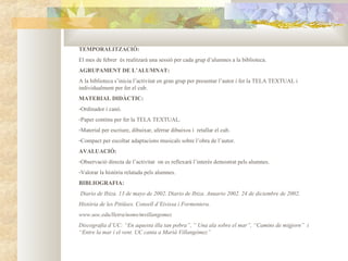 TEMPORALITZACIÓ:
El mes de febrer és realitzarà una sessió per cada grup d’alumnes a la biblioteca.
AGRUPAMENT DE L’ALUMNAT:
A la biblioteca s’inicia l’activitat en gran grup per presentar l’autor i fer la TELA TEXTUAL i
individualment per fer el cub.
MATERIAL DIDÀCTIC:
-Ordinador i canó.
-Paper continu per fer la TELA TEXTUAL.
-Material per escriure, dibuixar, aferrar dibuixos i retallar el cub.
-Compact per escoltar adaptacions musicals sobre l’obra de l’autor.
AVALUACIÓ:
-Observació directa de l’activitat on es reflexarà l’interès demostrat pels alumnes.
-Valorar la història relatada pels alumnes.
BIBLIOGRAFIA:
Diario de Ibiza. 13 de mayo de 2002. Diario de Ibiza. Anuario 2002. 24 de diciembre de 2002.
Història de les Pitiüses. Consell d’Eivissa i Formentera.
www.uoc.edu/lletra/noms/mvillangomez
Discografia d’UC: “En aquesta illa tan pobra”, “ Una ala sobre el mar”, “Camins de migjorn” i
“Entre la mar i el vent. UC canta a Marià Villangómez”
 