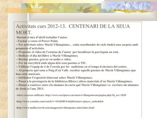 Activitats curs 2012-13. CENTENARI DE LA SEUA
MORT.
-Durant el mes d’abril treballar l’autor.
--Tornar a veure el Power Point.
-- Fer activitats sobre Marià Villangómez , cada coordinador de cicle tindrà una carpeta amb
propostes d’activitats.
-- Projectar el vídeo de l’estatua de l’autor per locañitzar la parròquia on està.
-- Dedicar el dia del llibre a Marià Villangómez.
-- Recitar poesies, gravar en audio o vídeo.
-- Fer un storybird amb algun dels seus poemes a TIC.
-- Utilitzar l’equip de ó de l’escola per fer audicions en el temps d electura del centre.
-- Al projecte què sona a Puig d’en Valls escoltar aquells poemes de Marià Villangómez que
han estat musicats.
-- Sol·licitar l’exposició itinerant sobre Marià Villangómez.
-- Posar a la prestageria de la biblioteca llibres i altres materials d’en Marià Villangómez.
-- Donar a conèixer entre els alumnes la carta què Marià Villangómez va escriure als alumnes
de Jesús a l’any 2013.

-Altres recursos utilitzats: http://www.escriptors.cat/autors/villangomezm/pagina.php?id_sec=1820

-http://www.youtube.com/watch?v=O1th58ST4zQ&feature=player_embedded

-http://www.mallorcaweb.com/magpoesia/villangomez-nins/index.html
 