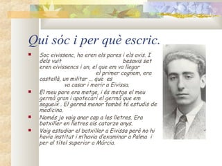 Qui sóc i per què escric.
   Soc eivissenc, ho eren els pares i els avis. I
    dels vuit                           besavis set
    eren eivissencs i un, el que em va llegar
                             el primer cognom, era
    castellà, un militar ... que es
               va casar i morir a Eivissa.
   El meu pare era metge, i és metge el meu
    germà gran i apotecari el germà que em
    segueix . El germà menor també té estudis de
    medicina.
   Només jo vaig anar cap a les lletres. Era
    batxiller en lletres als catorze anys.
   Vaig estudiar el batxiller a Eivissa però no hi
    havia institut i m’havia d’examinar a Palma i
    per al títol superior a Múrcia.
 