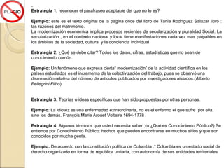 . Estrategia 1:  reconocer el parafraseo aceptable del que no lo es? Ejemplo:  este es el texto original de la pagina once del libro de Tania Rodríguez Salazar libro : las razones del matrimonio. La modernización económica implica procesos recientes de secularización y pluralidad Social. La secularización , en el contexto nacional y local tiene manifestaciones cada vez mas palpables en los ámbitos de la sociedad, cultura  y la conciencia individual  Estrategia 2 :  ¿Qué se debe citar? Todos los datos, cifras, estadísticas que no sean de conocimiento común. Ejemplo:  Un fenómeno que expresa cierta“ modernización” de la actividad científica en los países estudiados es el incremento de la colectivización del trabajo, pues se observó una disminución relativa del número de artículos publicados por investigadores aislados.( Alberto Pellegrini Filho ) Estrategia 3:  Teorías o ideas específicas que han sido propuestas por otras personas. Ejemplo : La idiotez es una enfermedad extraordinaria, no es el enfermo el que sufre  por ella, sino los demás. François Marie Arouet Voltaire 1694-1778 Estrategia 4:  Algunos términos que usted necesita saber ;(o ¿Qué es Conocimiento Público?) Se entiende por Conocimiento Público: hechos que pueden encontrarse en muchos sitios y que son conocidos por mucha gente. Ejemplo:  De acuerdo con la constitución política de Colombia .“ Colombia es un estado social de derecho organizado en forma de republica unitaria, con autonomía de sus entidades territoriales 