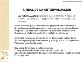 MATRIZ DE  FORMULACION DE PREGUNTAS  Antes, Pensaba que la formulación de preguntas era espontanea y  No existían pautas claras de cómo realizar de manera adecuada una Pregunta . Con este  caso integrador he aprendido a realizar  ade- Cuadamente el planteamiento de lo hablado anteriormente. Aprendí la importancia de escribir en un determinado trabajo donde  Se citen algunas paginas en internet  y autor ya que si no lo aplicamos Podría ser considerado plagio  Soy capaz de formular bien las preguntas  Consignar en cada trabajo  la fuente ,autor ,titulo URL. Manejar bien el programa de cmap Tools para realizar mapas mentales  O conceptuales. 7. REALICE LA AUTOEVALUACIÓN AUTOEVALUACION:   Consigne que  APRENDIO Y QUE ES CAPAZ DE HACER ,  después de haber realizado esta actividad. 