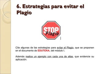 6. Estrategias para evitar el Plagio Cite algunas de las estrategias para  evitar el Plagio , que se proponen en el documento de  EDUTEKA , del módulo I.  Además  realice un ejemplo con cada una de ellas , que evidencie su aplicación.  