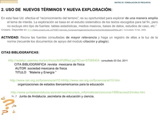 MATRIZ DE  FORMULACION DE PREGUNTAS  2.   USO DE  NUEVOS TÉRMINOS Y NUEVA EXPLORACIÓN: En esta fase Ud. efectúa el “reconocimiento del terreno”; es su oportunidad para explorar  de una manera amplia  el tema de interés. La exploración se basa en el estudio sistemático de los textos escogidos para tal fin, pero no excluye otro tipo de fuentes: tablas estadísticas, medios masivos, bases de datos, estudios de caso, etc.”  Urosario. Disponible en :  ( http ://www.urosario.edu.co/FASE1/ciencias_humanas/images/stories/documentos/facultades/pdf/50a.pdf .): Consultado 16 feb. 2009. ACTIVIDAD:  Reúna las fuentes consultadas  de mayor relevancia  y haga un registro de ellas a la luz de la norma (recuerde los documentos de apoyo del modulo  citación y plagio ). CITAS BIBLIOGRAFICAS:  http://redalyc.uaemex.mx/src/inicio/ArtPdfRed.jsp?iCve=57066404   consultado 03 Oct. 2011 CITA BIBLIOGRÁFICA :revista  mexicana de física  AUTOR :sociedad mexicana de física TITULO  “Materia y Energía ” http://www.oei.org.co/fpciencia/art10.hthttp://www.oei.org.co/fpciencia/art10.htm   organizaciones de estados iberoamericanos para la educación  http://www.juntadeandalucia.es/averroes/recursos_informaticos/concurso1999/accesit3/index.htm ju J  Junta de Andalucía ,secretaria de educación y ciencia. 