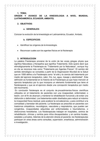 1. TEMA:
ORIGEN Y AVANCE DE LA KINESIOLOGIA                          A    NIVEL     MUNDIAL
(LATINOAMERICA, ECUADOR, AMBATO)

   2. OBJETIVOS:

          a. GENERALES:

Conocer la evolución de la kinesiología en Latinoamérica, Ecuador, Ambato.

          b. ESPECIFICOS:

       Identificar los orígenes de la kinesiología.

       Reconocer cuales son los agentes físicos en la fisioterapia


     3. INTRODUCCION
La palabra Fisioterapia proviene de la unión de las voces griegas physis que
significa Naturaleza y therapehia que significa Tratamiento. Esto quiere decir que
etimológicamente la Fisioterapia es “Tratamiento por la Naturaleza”, aunque hoy
en día se reconoce más como “Tratamiento por Agentes Físicos”. El cambio del
sentido etimológico se consolida a partir de la Organización Mundial de la Salud
que en 1958 define a la Fisioterapia como “el arte y la ciencia del tratamiento por
medio del ejercicio terapéutico, calor, frío, luz, agua, masaje y electricidad”. Esta
definición es fundamental en la historia de la Fisioterapia ya que hace mención al
ejercicio terapéutico por lo que incorpora un elemento fundamental que tiene el
fisioterapeuta y que es el ejercicio desde una concepción terapéutica por medio
del movimiento.
 En conclusión fisioterapia es el conjunto de procedimientos físicos científicos
utilizados en el tratamiento de pacientes con una incapacidad, enfermedad, o
lesión, con el fin de alcanzar y mantener la rehabilitación funcional y de evitar una
disfunción o deformidad. Los tratamientos están diseñados para reducir al máximo
la incapacidad física residual, para acelerar la convalecencia, y para contribuir a la
comodidad y bienestar del paciente. La fisioterapia se prescribe en pacientes con
trastornos ortopédicos, neurológicos, vasculares y respiratorios, que pueden ser
congénitos, incapacidades adquiridas por enfermedades o traumatismos, o
disfunciones hereditarias. Los fisioterapeutas trabajan en hospitales, centros de
rehabilitación, clínicas y centros para niños discapacitados; y en centros locales,
estatales y privados. Además de la atención directa al paciente, los fisioterapeutas
participan en otras áreas como consultas, supervisión, enseñanza, administración
e investigación.
 