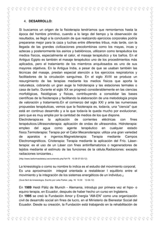 4. DESARROLLO:

Si buscamos un origen de la fisioterapia tendríamos que remontarnos hasta la
época del hombre primitivo, cuando a lo largo del tiempo y la observación de
resultados, se llegó a la conclusión de que realizando ejercicios corporales podría
prepararse mejor para la caza y luchas entre diferentes tribus, más tarde, con la
llegada de las grandes civilizaciones precolombinas como los mayas, incas y
aztecas y posteriormente los asirios y babilónicos, utilizaron como terapéutica los
medios físicos, especialmente el calor, el masaje terapéutico y los baños. En el
Antiguo Egipto es también el masaje terapéutico uno de los procedimientos más
aplicados, pero el tratamiento de los miembros anquilosados es uno de sus
mayores objetivos. En la Antigua India, a pesar de que se usaban también las
técnicas del masaje, prestan especial atención a los ejercicios respiratorios y
facilitadores de la circulación sanguínea. En el siglo XVIII se produce un
resurgimiento de las terapias mediante los medios físicos que aporta la
naturaleza, cobrando un gran auge la hidroterapia y las estaciones termales o
casa de baño. Durante el siglo XX se progresó considerablemente en las ciencias
morfológicas, fisiológicas y físicas, contribuyendo a consolidar las bases
científicas de la fisioterapia y facilitando la elaboración de una metodología propia
de valoración y tratamiento.En el comienzo del siglo XXI y ante las numerosas
propuestas terapéuticas, vemos que la fisioterapia es, todavía, una ''ciencia'' que
está en continuo desarrollo y a la que todavía le queda mucho por evolucionar,
pero que es muy amplia por la cantidad de medios de los que dispone.
Electroterapia:es la aplicación de corrientes eléctricas con fines
terapéuticos.Ultrasonoterapia: aplicación de ondas de ultrasonidos. Hidroterapia:
empleo del agua como agente terapéutico en cualquier estado
físico.Termoterapia: Terapia por el Calor.Mecanoterapia: utiliza una gran variedad
de aparatos e ingenios.Magnetoterapia: Terapia mediante Campos
Electromagnéticos. Crioterapia: Terapia mediante la aplicación del Frío. Láser-
terapia: es el uso de un Láser con fines antiinflamatorios o regeneradores de
tejidos mediante el estímulo de las funciones de la célula.Radiaciones: excepto
radiaciones ionizantes.1
(http://www.lasformasdelaluz.es/contenido.php?id=79 10:39 07-03-12)


La kinesiología o como su nombre lo indica es el estudio del movimiento corporal,
Es una aproximación integral orientada a restablecer l equilibrio entre el
movimiento y la integración de los sistemas energéticos de un individuo. 2
(Guía fácil de kinesiología, Escrito por Leila Parker, pág. 16 14:30   12-04-12)


En 1989 Heidi Páliz de Munich - Alemania, introdujo por primera vez el hipo- o
equino terapia, en Ecuador, después de haber hecho un curso en Inglaterra.
En 1995 se creó la Fundación Amor y Energía “AM-EN” como una organización
civil de desarrollo social sin fines de lucro, en el Ministerio de Bienestar Social del
Ecuador. Desde su creación, la Fundación está trabajando en la rehabilitación de
 