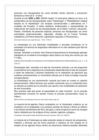 personas con discapacidad así como también dando estímulo y prevención
temprana a niños de 0 – 6 años.
Durante el año 2000 y 2001 AM-EN realizó 12 seminarios talleres en torno a la
problemática de las discapacidades sobre "Hipoterapia" y "Rehabilitación Integral
basada en la Hipoterapia" con terapias convencionales y alternativas en 7
ciudades del Ecuador. A éstos asistieron profesionales y representantes de
instituciones del campo de las discapacidades, de la Salud, nutrición, educación,
Padres, Familiares de personas especial, personas con discapacidad, así como
autoridades gubernamentales, regionales, oficiales de la Fuerza Terrestre
(caballería) y la Policía Nacional. Lográndose capacitar a 749 personas.3
(http://www.fundacion-amen.org/historia.php 10:46 07-03-12)


La kinesiología en sus diferentes modalidades y escuelas constituyen en la
actualidad una técnica de diagnóstico alternativa en la vida cotidiana guía fácil de
kinesiología
George Goodhert y el doctor John Diamond descubrieron la kinesiología aplicada
trabajando en el sistema inmunológico salud óptima con feng shui escrito por Jes
T.Y.lIM.4
(KINESIOLOGIA EQUILIBRE SUS ENERGIAS AUTOR DOMINIQUE BERNASCON VIRGINE IERNASCON, pág. 14 11:45
15-05-12)


Kinesiología está asociado a la idea de movimiento articular y en los programas
universitarios de la asignatura de cinesiterapia desarrolla todo el arte de recuperar
o tratar las dolencias y lesiones basándose en la realización de ejercicios que
conllevan prioritariamente un movimiento articular por lo tanto el trabajo muscular
correspondiente
La kinesiología es una aproximación corporal que tiene en cuenta un aspecto
psicoemocional. Utiliza técnicas que pueden sorprender pos su simplicidad pero
su eficacia se explica por la precisión que aporta a las modalidades de aplicación
de test musculares
Muy precisos este test guían al especialista en cada momento de la consulta
permitiéndote remontar en sentido inverso el proceso psicosomático hasta su
origen.5
(Manual Práctico de kinesiología, Escrito por Jean-Claude Guyard, pág. 40)


La mayoría de los agentes físicos empleados en la fisioterapia moderna ya se
emplearon en la antigüedad. Los primeros escritos de Grecia y Roma se refieren
a los efectos beneficiosos del Sol y del agua, y tanto el ejercicio como los masajes
fueron utilizados por los antiguos chinos, persas, egipcios y griegos.6
("Fisioterapia." Microsoft® Encarta® 2009 [DVD]. Microsoft Corporation, 2008. 9:30 06/03/12)


La historia de la Fisioterapia se debe entender desde el conjunto de actuaciones,
métodos y técnicas que de forma personal o colectiva se han basado en el
empleo de los agentes físicos dentro de situaciones histórico-sociales diferentes
 