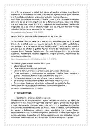 con el fin de promover la salud. Así, desde el hombre primitivo, encontramos
referencias a tratamientos naturales o basados en agentes físicos para combatir
la enfermedad asociadas en un principio a rituales mágico-religiosos.
Hipócrates, padre de la Medicina Occidental, y que puede considerarse también
como uno de los grandes impulsores de la Terapéutica Física, alejándola de las
prácticas religiosas y acercándola a posiciones más experimentales. Su filosofía
terapéutica era la de “ayudar a la naturaleza”, esto es, impulsar mediante medios
naturales, las fuerzas de autocuración del cuerpo.7
(http://es.wikipedia.org/wiki/Fisioterapia   10:38 07-03-12)


SERVICIOS DE SALUD ESTÁN DISPONIBLES AL PÚBLICO

La Facultad de Ciencias de la Salud ofrece a la colectividad varios servicios en el
ámbito de la salud como un servicio agregado del Alma Máter Ambateña y
también como acto de vinculación con la comunidad. Dentro de los servicios
gratuitos que se ofertan al público figuran: Centro de Rehabilitación, con sus
diversas áreas: Servicio Electroterapia, Gimnasio fisioterapéutico, termoterapia
superficial, masoterapia, lesiones deportivas, terapia geriátrica, tratamientos de
pacientes neurológicos.8
(http://ambatoayeryhoy.blogspot.com/2010_09_01_archive.html 10:45 07-03-12)


La Kinesiología es una herramienta eficaz para:
 Liberar dolores físicos
 Detectar Hipersensibilidades y Alergias
 Liberar o disminuir tensiones profesionales, personales o familiares
 Como tratamiento complementario en cualquier dolencia física, psíquica o
   química (alimenticia, hormonal) de un tratamiento alopático
 En los negocios para lograr más eficacia y mayor rendimiento
 En el campo de la educación para un aprendizaje relajado y eficaz
 En momentos de cambio o transición profesional, personal o familiar
Como apoyo en los procesos de desarrollo y crecimiento personal.9
(http://cika.com.mx/queeskinesiologia.html 14:53 08-04-12


     5. CONCLUSIONES:

        Identificar los orígenes de la kinesiología.
El origen de la fisioterapia nace en época del hombre primitivo, se llegó a la
conclusión de que realizando ejercicios corporales podría prepararse mejor para
la caza y luchas entre diferentes tribus, más tarde, con la llegada de las grandes
civilizaciones precolombinas como los mayas, incas y aztecas y posteriormente
los asirios y babilónicos, utilizaron como terapéutica los medios físicos,
especialmente el calor, el masaje terapéutico y los baños. En el Antiguo Egipto es
también el masaje terapéutico uno de los procedimientos más aplicados, pero el
tratamiento de los miembros anquilosados es uno de sus mayores objetivos.
 