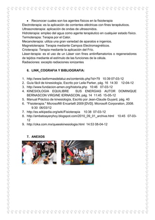 Reconocer cuales son los agentes físicos en la fisioterapia
Electroterapia: es la aplicación de corrientes eléctricas con fines terapéuticos.
Ultrasonoterapia: aplicación de ondas de ultrasonidos.
Hidroterapia: empleo del agua como agente terapéutico en cualquier estado físico.
Termoterapia: Terapia por el Calor.
Mecanoterapia: utiliza una gran variedad de aparatos e ingenios.
Magnetoterapia: Terapia mediante Campos Electromagnéticos.
Crioterapia: Terapia mediante la aplicación del Frío.
Láser-terapia: es el uso de un Láser con fines antiinflamatorios o regeneradores
de tejidos mediante el estímulo de las funciones de la célula.
Radiaciones: excepto radiaciones ionizantes

     6. LINK_COGRAFIA Y BIBLIOGRAFIA:

1.   http://www.lasformasdelaluz.es/contenido.php?id=79 10:39 07-03-12
2.   Guía fácil de kinesiología, Escrito por Leila Parker, pág. 16 14:30 12-04-12
3.   http://www.fundacion-amen.org/historia.php 10:46 07-03-12
4.   KINESIOLOGIA EQUILIBRE                SUS ENERGIAS AUTOR DOMINIQUE
     BERNASCON VIRGINE IERNASCON, pág. 14 11:45 15-05-12
5.   Manual Práctico de kinesiología, Escrito por Jean-Claude Guyard, pág. 40
6.   "Fisioterapia." Microsoft® Encarta® 2009 [DVD]. Microsoft Corporation, 2008.
         9:30 06/03/12
7.   http://es.wikipedia.org/wiki/Fisioterapia 10:38 07-03-12
8.   http://ambatoayeryhoy.blogspot.com/2010_09_01_archive.html 10:45 07-03-
     12
9.   http://cika.com.mx/queeskinesiologia.html 14:53 08-04-12


     7. ANEXOS
 