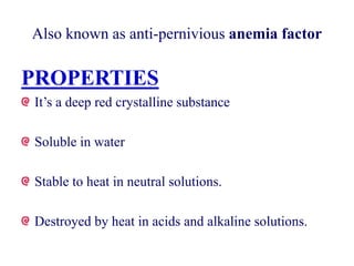 Also known as anti-pernivious anemia factor
PROPERTIES
It’s a deep red crystalline substance
Soluble in water
Stable to heat in neutral solutions.
Destroyed by heat in acids and alkaline solutions.
 