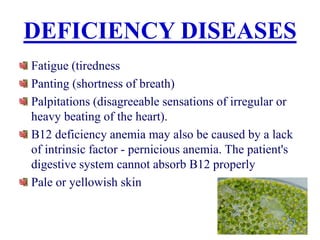 DEFICIENCY DISEASES
Fatigue (tiredness
Panting (shortness of breath)
Palpitations (disagreeable sensations of irregular or
heavy beating of the heart).
B12 deficiency anemia may also be caused by a lack
of intrinsic factor - pernicious anemia. The patient's
digestive system cannot absorb B12 properly
Pale or yellowish skin
 