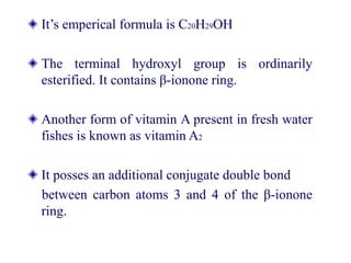 It’s emperical formula is C20H29OH
The terminal hydroxyl group is ordinarily
esterified. It contains β-ionone ring.
Another form of vitamin A present in fresh water
fishes is known as vitamin A2
It posses an additional conjugate double bond
between carbon atoms 3 and 4 of the β-ionone
ring.
 