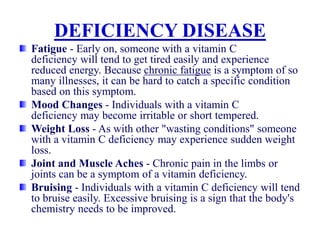 DEFICIENCY DISEASE
Fatigue - Early on, someone with a vitamin C
deficiency will tend to get tired easily and experience
reduced energy. Because chronic fatigue is a symptom of so
many illnesses, it can be hard to catch a specific condition
based on this symptom.
Mood Changes - Individuals with a vitamin C
deficiency may become irritable or short tempered.
Weight Loss - As with other "wasting conditions" someone
with a vitamin C deficiency may experience sudden weight
loss.
Joint and Muscle Aches - Chronic pain in the limbs or
joints can be a symptom of a vitamin deficiency.
Bruising - Individuals with a vitamin C deficiency will tend
to bruise easily. Excessive bruising is a sign that the body's
chemistry needs to be improved.
 