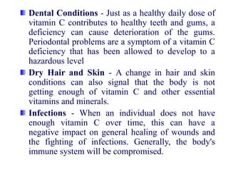 Dental Conditions - Just as a healthy daily dose of
vitamin C contributes to healthy teeth and gums, a
deficiency can cause deterioration of the gums.
Periodontal problems are a symptom of a vitamin C
deficiency that has been allowed to develop to a
hazardous level
Dry Hair and Skin - A change in hair and skin
conditions can also signal that the body is not
getting enough of vitamin C and other essential
vitamins and minerals.
Infections - When an individual does not have
enough vitamin C over time, this can have a
negative impact on general healing of wounds and
the fighting of infections. Generally, the body's
immune system will be compromised.
 
