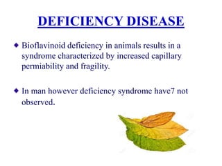 DEFICIENCY DISEASE
Bioflavinoid deficiency in animals results in a
syndrome characterized by increased capillary
permiability and fragility.
In man however deficiency syndrome have7 not
observed.
 