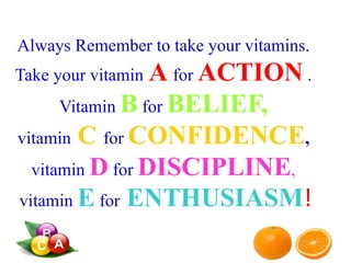 Always Remember to take your vitamins.
Take your vitamin A for ACTION .
Vitamin B for BELIEF,
vitamin C for CONFIDENCE,
vitamin D for DISCIPLINE,
vitamin E for ENTHUSIASM!
 