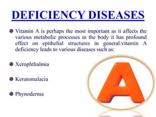 DEFICIENCY DISEASES
Vitamin A is perhaps the most important as it affects the
various metabolic processes in the body it has profound
effect on epithelial structures in general.vitamin A
deficiency leads to various diseases such as:
Xerophthalmia
Keratomalacia
Phynoderma
 