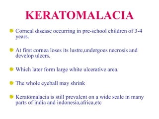 KERATOMALACIA
Corneal disease occurring in pre-school children of 3-4
years.
At first cornea loses its lustre,undergoes necrosis and
develop ulcers.
Which later form large white ulcerative area.
The whole eyeball may shrink
Keratomalacia is still prevalent on a wide scale in many
parts of india and indonesia,africa,etc
 