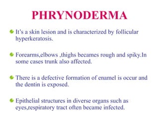 PHRYNODERMA
It’s a skin lesion and is characterized by follicular
hyperkeratosis.
Forearms,elbows ,thighs becames rough and spiky.In
some cases trunk also affected.
There is a defective formation of enamel is occur and
the dentin is exposed.
Epithelial structures in diverse organs such as
eyes,respiratory tract often became infected.
 