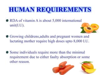 HUMAN REQUIREMENTS
RDA of vitamin A is about 5,000 international
unit(I.U).
Growing childrens,adults and pregnant women and
lactating mother require high doses upto 8,000 I.U.
Some individuals require more than the minimal
requirement due to either faulty absorption or some
other reason.
 