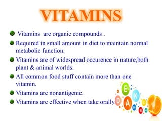 VITAMINS
Vitamins are organic compounds .
Required in small amount in diet to maintain normal
metabolic function.
Vitamins are of widespread occurence in nature,both
plant & animal worlds.
All common food stuff contain more than one
vitamin.
Vitamins are nonantigenic.
Vitamins are effective when take orally.
 