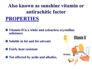 Also known as sunshine vitamin or
antirachitic factor
PROPERTIES
Vitamin D is a white and colourless crystalline
substance
Soluble in fat and fat solvents
Fairly heat resistant
Not affected by acids and alkalies.
 