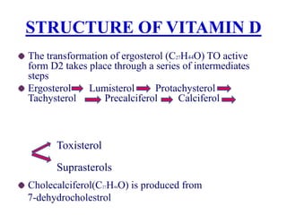 STRUCTURE OF VITAMIN D
The transformation of ergosterol (C27H44O) TO active
form D2 takes place through a series of intermediates
steps
Ergosterol Lumisterol Protachysterol
Tachysterol Precalciferol Calciferol
Cholecalciferol(C27H44O) is produced from
7-dehydrocholestrol
Toxisterol
Suprasterols
 