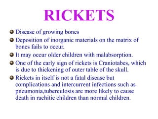 RICKETS
Disease of growing bones
Deposition of inorganic materials on the matrix of
bones fails to occur.
It may occur older children with malabsorption.
One of the early sign of rickets is Craniotabes, which
is due to thickening of outer table of the skull.
Rickets in itself is not a fatal disease but
complications and intercurrent infections such as
pneumonia,tuberculosis are more likely to cause
death in rachitic children than normal children.
 