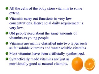 All the cells of the body store vitamins to some
extent.
Vitamins carry out functions in very low
concentrations. Hence,total daily requirement is
very low.
Old people need about the same amounts of
vitamins as young people.
Vitamins are mainly classified into two types such
as fat soluble vitamins and water soluble vitamins.
Most vitamins have been artificially synthesized.
Synthetically made vitamins are just as
nutritionally good as natural vitamins.
 